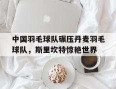 IM体育官网入口-中国羽毛球队碾压丹麦羽毛球队，斯里坎特惊艳世界的简单介绍