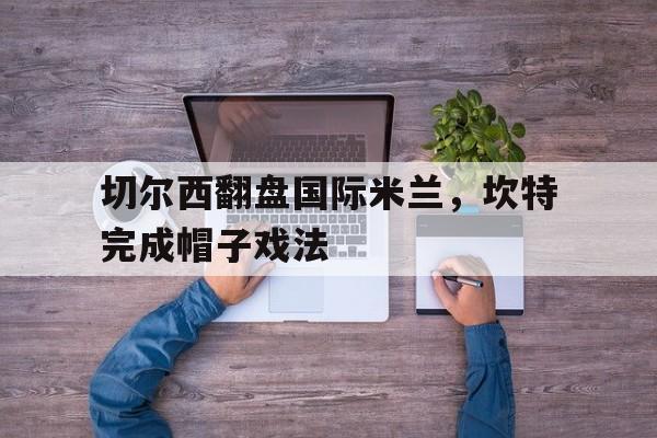 IM体育社区互动入口-包含切尔西翻盘国际米兰，坎特完成帽子戏法的词条